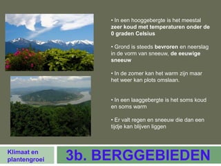 • In een hooggebergte is het meestal
                    zeer koud met temperaturen onder de
                    0 graden Celsius

                    • Grond is steeds bevroren en neerslag
                    in de vorm van sneeuw, de eeuwige
                    sneeuw

                    • In de zomer kan het warm zijn maar
                    het weer kan plots omslaan.


                    • In een laaggebergte is het soms koud
                    en soms warm

                    • Er valt regen en sneeuw die dan een
                    tijdje kan blijven liggen



Klimaat en
plantengroei   3b. BERGGEBIEDEN
 
