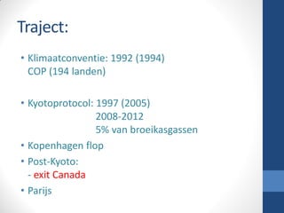 Traject:
• Klimaatconventie: 1992 (1994)
COP (194 landen)
• Kyotoprotocol: 1997 (2005)
2008-2012
5% van broeikasgassen
• Kopenhagen flop
• Post-Kyoto:
- exit Canada
• Parijs
 