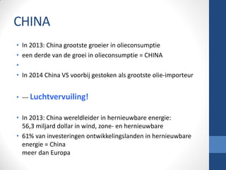 CHINA
• In 2013: China grootste groeier in olieconsumptie
• een derde van de groei in olieconsumptie = CHINA
•
• In 2014 China VS voorbij gestoken als grootste olie-importeur
• --- Luchtvervuiling!
• In 2013: China wereldleider in hernieuwbare energie:
56,3 miljard dollar in wind, zone- en hernieuwbare
• 61% van investeringen ontwikkelingslanden in hernieuwbare
energie = China
meer dan Europa
 