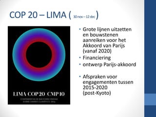 COP 20 – LIMA ( 30nov–12dec)
• Grote lijnen uitzetten
en bouwstenen
aanreiken voor het
Akkoord van Parijs
(vanaf 2020)
• Financiering
• ontwerp Parijs-akkoord
• Afspraken voor
engagementen tussen
2015-2020
(post-Kyoto)
 