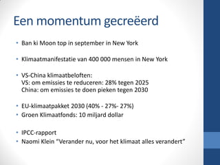 Een momentum gecreëerd
• Ban ki Moon top in september in New York
• Klimaatmanifestatie van 400 000 mensen in New York
• VS-China klimaatbeloften:
VS: om emissies te reduceren: 28% tegen 2025
China: om emissies te doen pieken tegen 2030
• EU-klimaatpakket 2030 (40% - 27%- 27%)
• Groen Klimaatfonds: 10 miljard dollar
• IPCC-rapport
• Naomi Klein “Verander nu, voor het klimaat alles verandert”
 