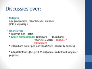 Discussies over:
• Mitigatie
ook groeilanden, maar hoeveel en hoe?
(2°C / vrijwillig )
• Financiering
* kost van non - actie
* Groen Klimaatfonds: 10 miljard (--- 15 miljard)
voor 2015-2018 -- BELGIE??
(50miljoen)
*100 miljard dollar per jaar vanaf 2020 (privaat & publiek)
* Adaptatiefonds (België 3,25 miljoen euro beloofd, nog niet
gegeven)
 