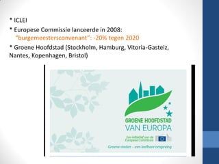 * ICLEI
* Europese Commissie lanceerde in 2008:
“burgemeestersconvenant”: -20% tegen 2020
* Groene Hoofdstad (Stockholm, Hamburg, Vitoria-Gasteiz,
Nantes, Kopenhagen, Bristol)
 
