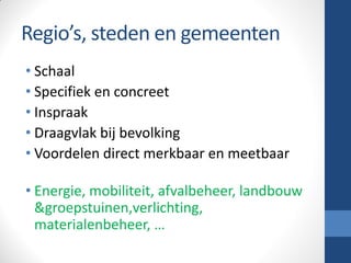 Regio’s, steden en gemeenten
• Schaal
• Specifiek en concreet
• Inspraak
• Draagvlak bij bevolking
• Voordelen direct merkbaar en meetbaar
• Energie, mobiliteit, afvalbeheer, landbouw
&groepstuinen,verlichting,
materialenbeheer, …
 