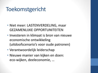 Toekomstgericht
• Niet meer: LASTENVERDELING, maar
GEZAMENLIJKE OPPORTUNITEITEN
• Investeren in klimaat is bron van nieuwe
economische ontwikkeling
(uitdoofscenario’s voor oude patronen)
• Verantwoordelijk leiderschap
• Nieuwe manier van kijken en doen:
eco-wijken, deeleconomie, …
 
