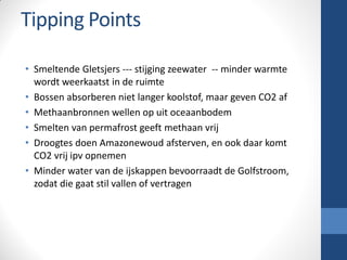 Tipping Points
• Smeltende Gletsjers --- stijging zeewater -- minder warmte
wordt weerkaatst in de ruimte
• Bossen absorberen niet langer koolstof, maar geven CO2 af
• Methaanbronnen wellen op uit oceaanbodem
• Smelten van permafrost geeft methaan vrij
• Droogtes doen Amazonewoud afsterven, en ook daar komt
CO2 vrij ipv opnemen
• Minder water van de ijskappen bevoorraadt de Golfstroom,
zodat die gaat stil vallen of vertragen
 