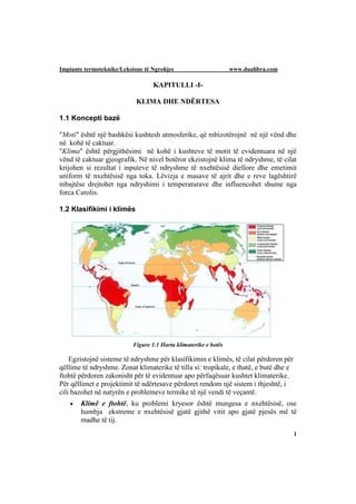 Impiante termoteknike/Leksione të Ngrohjes                        www.dualibra.com

                                   KAPITULLI -I-

                            KLIMA DHE NDËRTESA

1.1 Koncepti bazë

"Moti" është një bashkësi kushtesh atmosferike, që mbizotërojnë në një vënd dhe
në kohë të caktuar.
"Klima" është përgjithësimi në kohë i kushteve të motit të evidentuara në një
vënd të caktuar gjeografik. Në nivel botëror ekzistojnë klima të ndryshme, të cilat
krijohen si rezultat i inputeve të ndryshme të nxehtësisë diellore dhe emetimit
uniform të nxehtësisë nga toka. Lëvizja e masave të ajrit dhe e reve lagështirë
mbajtëse drejtohet nga ndryshimi i temperaturave dhe influencohet shume nga
forca Carolis.

1.2 Klasifikimi i klimës




                           Figure 1.1 Harta klimaterike e botës

    Egzistojnë sisteme të ndryshme për klasifikimin e klimës, të cilat përdoren për
qëllime të ndryshme. Zonat klimaterike të tilla si: tropikale, e thatë, e butë dhe e
ftohtë përdoren zakonisht për të evidentuar apo përfaqësuar kushtet klimaterike.
Për qëllimet e projektimit të ndërtesave përdoret rendom një sistem i thjeshtë, i
cili bazohet në natyrën e problemeve termike të një vendi të veçantë.
      Klimë e ftohtë, ku problemi kryesor është mungesa e nxehtësisë, ose
       humbja ekstreme e nxehtësisë gjatë gjithë vitit apo gjatë pjesës më të
       madhe të tij.
                                                                                       1
 