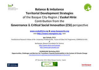 Balance	
  &	
  Imbalance	
  	
  
Territorial	
  Development	
  Strategies	
  
	
  of	
  the	
  Basque	
  City-­‐Region	
  /	
  Euskal	
  Hiria:	
  
Contribu7on	
  from	
  the	
  	
  
Governance	
  &	
  Cri9cal	
  Social	
  Innova9on	
  (CSI)	
  perspec7ve	
  	
  
	
  
	
  

www.euskalhiria.org	
  &	
  www.basquecity.org	
  	
  
>>>	
  hDp://www.cityregions.org	
  	
  >>>	
  
	
  

Igor	
  Calzada,	
  Ph.D.	
  
PostDoctoral	
  Research	
  Fellow	
  at	
  the	
  	
  University	
  of	
  Oxford	
  (UK).	
  	
  Future	
  of	
  Ci7es	
  FoC	
  Programme,	
  COMPAS	
  &	
  InSIS.	
  
&	
  	
  	
  
Ikerbasque,	
  Basque	
  Founda7on	
  for	
  Science.	
  
hPp://www.about.me/icalzada	
  
hPp://www.igorcalzada.com	
  	
  
	
  
-­‐KLIMAGUNE	
  Workshop	
  2013-­‐	
  	
  
Opportuni9es,	
  Challenges	
  and	
  Barriers	
  for	
  Transi9ons	
  Towards	
  Sustainability	
  in	
  the	
  Context	
  of	
  Climate	
  Change	
  
hPp://www.bc3research.org/klimagune/workshop/2013/download_of_lectures.html	
  	
  

19th	
  December	
  2013.	
  Bilbao	
  (Basque	
  Country	
  –	
  Spain)	
  

 