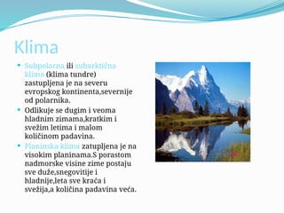 Klima
 Subpolarna ili subarktična
klima (klima tundre)
zastupljena je na severu
evropskog kontinenta,severnije
od polarnika.
 Odlikuje se dugim i veoma
hladnim zimama,kratkim i
svežim letima i malom
količinom padavina.
 Planinska klima zatupljena je na
visokim planinama.S porastom
nadmorske visine zime postaju
sve duže,snegovitije i
hladnije,leta sve kraća i
svežija,a količina padavina veća.
 