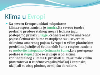 Klima u Evropi
 Na severu Evrope,u oblati subpolarne
klime,rasprostranjena je tundra.Na severu tundra
prelazi u predere stalnog snega i leda,na jugu
postepemo prelazi u tajge, četinarske šume umerenog
pojasa.Četinarske šume zastupljene su u severnim
delovima umerenog pojasa Evrope i u višim planinskim
predelima.Južnije od četinarskih šuma rasprostranjene
su mešovite listopadno-četinarske šume,koje postepeno
prelaze u stepu.Stepe se javljaju u oblastima
kontinentalnog klimata.U prošlosti su zauzimale velika
prostranstva u Istočnoevropskoj,Vlaškoj i Paninskoj
niziji,ali su zbog plodnog zemljišta obrađene.
 