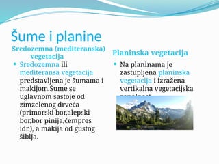 Šume i planine
Sredozemna (mediteranska)
vegetacija
Planinska vegetacija
 Sredozemna ili
mediteransa vegetacija
predstavljena je šumama i
makijom.Šume se
uglavnom sastoje od
zimzelenog drveća
(primorski bor,alepski
bor,bor pinija,čempres
idr.), a makija od gustog
šiblja.
 Na planinama je
zastupljena planinska
vegetacija i izražena
vertikalna vegetacijska
zonalnost.
 