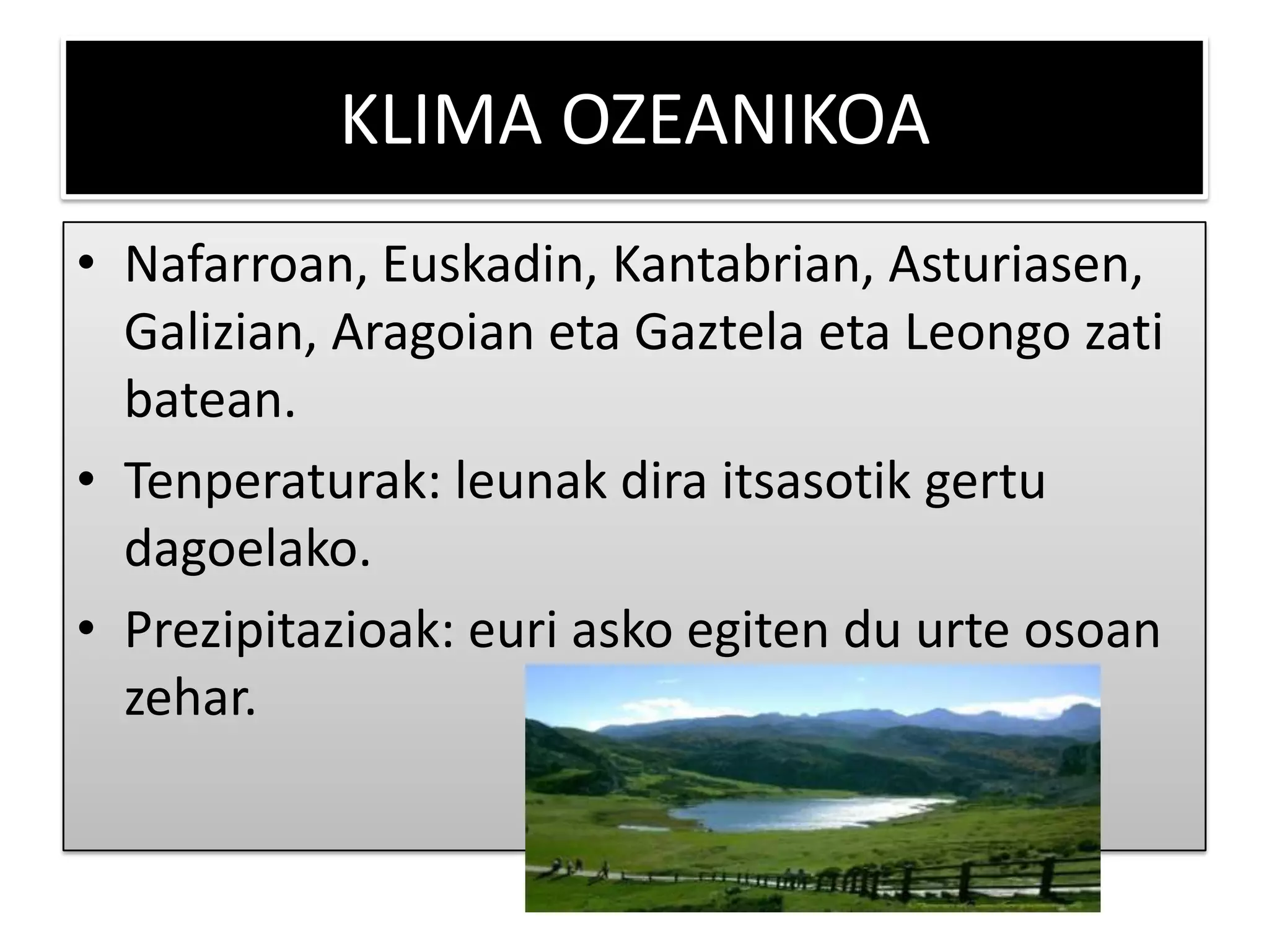 KLIMA OZEANIKOA
• Nafarroan, Euskadin, Kantabrian, Asturiasen,
  Galizian, Aragoian eta Gaztela eta Leongo zati
  batean.
• Tenperaturak: leunak dira itsasotik gertu
  dagoelako.
• Prezipitazioak: euri asko egiten du urte osoan
  zehar.
 