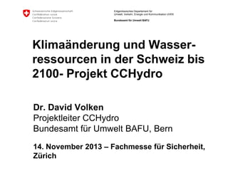 Eidgenössisches Departement für
Umwelt, Verkehr, Energie und Kommunikation UVEK
Bundesamt für Umwelt BAFU

Klimaänderung und Wasserressourcen in der Schweiz bis
2100- Projekt CCHydro
Dr. David Volken
Projektleiter CCHydro
Bundesamt für Umwelt BAFU, Bern
14. November 2013 – Fachmesse für Sicherheit,
Zürich

 