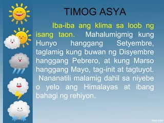TIMOG ASYA
Iba-iba ang klima sa loob ng
isang taon. Mahalumigmig kung
Hunyo hanggang Setyembre,
taglamig kung buwan ng Disyembre
hanggang Pebrero, at kung Marso
hanggang Mayo, tag-init at tagtuyot.
Nananatili malamig dahil sa niyebe
o yelo ang Himalayas at ibang
bahagi ng rehiyon.
 