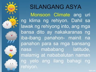 SILANGANG ASYA
Monsoon Climate ang uri
ng klima ng rehiyon. Dahil sa
lawak ng rehiyong into, ang mga
bansa dito ay nakakaranas ng
iba-ibang panahon- mainit na
panahon para sa mga bansang
nasa mababang latitude,
malamig at nababalutan naman
ng yelo ang ilang bahagi ng
rehiyon.
 