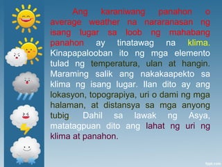 Ang karaniwang panahon o
average weather na nararanasan ng
isang lugar sa loob ng mahabang
panahon ay tinatawag na klima.
Kinapapalooban ito ng mga elemento
tulad ng temperatura, ulan at hangin.
Maraming salik ang nakakaapekto sa
klima ng isang lugar. Ilan dito ay ang
lokasyon, topograpiya, uri o dami ng mga
halaman, at distansya sa mga anyong
tubig. Dahil sa lawak ng Asya,
matatagpuan dito ang lahat ng uri ng
klima at panahon.
 