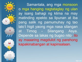 Samantala, ang mga monsoon
o mga hanging nagtataglay ng ulan
ay isang bahagi ng klima na may
matinding epekto sa lipunan at iba
pang salik ng pamumuhay ng tao
lalo’t higit yaong mga nasa silangan
at Timog - Silangang Asya.
Depende sa lakas ng bugso nito, ito
ay maaaring magdulot ng parehong
kapakinabangan at kapinsalaan.
 