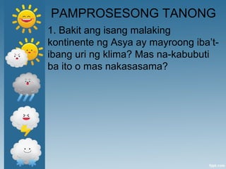 PAMPROSESONG TANONG
1. Bakit ang isang malaking
kontinente ng Asya ay mayroong iba’t-
ibang uri ng klima? Mas na-kabubuti
ba ito o mas nakasasama?
 