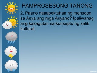 PAMPROSESONG TANONG
2. Paano naaapektuhan ng monsoon
sa Asya ang mga Asyano? Ipaliwanag
ang kasagutan sa konsepto ng salik
kultural.
 