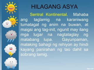 HILAGANG ASYA
Sentral Kontinental. Mahaba
ang taglamig na karaniwang
tumatagal ng anim na buwan, at
maigsi ang tag-init, ngunit may ilang
mga lugar na nagtataglay ng
matabang lupa. Gayunpaman,
malaking bahagi ng rehiyon ay hindi
kayang panirahan ng tao dahil sa
sobrang lamig.
 
