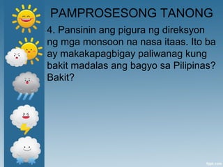 PAMPROSESONG TANONG
4. Pansinin ang pigura ng direksyon
ng mga monsoon na nasa itaas. Ito ba
ay makakapagbigay paliwanag kung
bakit madalas ang bagyo sa Pilipinas?
Bakit?
 