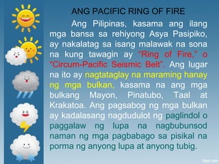 ANG PACIFIC RING OF FIRE
Ang Pilipinas, kasama ang ilang
mga bansa sa rehiyong Asya Pasipiko,
ay nakalatag sa isang malawak na sona
na kung tawagin ay “Ring of Fire,” o
“Circum-Pacific Seismic Belt”. Ang lugar
na ito ay nagtataglay na maraming hanay
ng mga bulkan, kasama na ang mga
bulkang Mayon, Pinatubo, Taal at
Krakatoa. Ang pagsabog ng mga bulkan
ay kadalasang nagdudulot ng paglindol o
paggalaw ng lupa na nagbubunsod
naman ng mga pagbabago sa pisikal na
porma ng anyong lupa at anyong tubig.
 