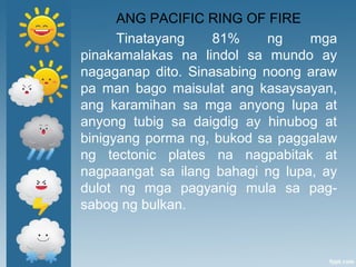 ANG PACIFIC RING OF FIRE
Tinatayang 81% ng mga
pinakamalakas na lindol sa mundo ay
nagaganap dito. Sinasabing noong araw
pa man bago maisulat ang kasaysayan,
ang karamihan sa mga anyong lupa at
anyong tubig sa daigdig ay hinubog at
binigyang porma ng, bukod sa paggalaw
ng tectonic plates na nagpabitak at
nagpaangat sa ilang bahagi ng lupa, ay
dulot ng mga pagyanig mula sa pag-
sabog ng bulkan.
 