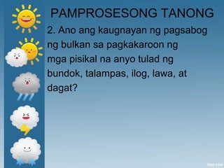 PAMPROSESONG TANONG
2. Ano ang kaugnayan ng pagsabog
ng bulkan sa pagkakaroon ng
mga pisikal na anyo tulad ng
bundok, talampas, ilog, lawa, at
dagat?
 