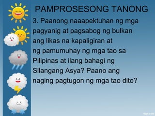 PAMPROSESONG TANONG
3. Paanong naaapektuhan ng mga
pagyanig at pagsabog ng bulkan
ang likas na kapaligiran at
ng pamumuhay ng mga tao sa
Pilipinas at ilang bahagi ng
Silangang Asya? Paano ang
naging pagtugon ng mga tao dito?
 