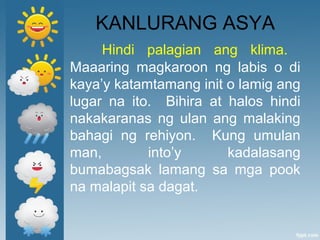 KANLURANG ASYA
Hindi palagian ang klima.
Maaaring magkaroon ng labis o di
kaya’y katamtamang init o lamig ang
lugar na ito. Bihira at halos hindi
nakakaranas ng ulan ang malaking
bahagi ng rehiyon. Kung umulan
man, into’y kadalasang
bumabagsak lamang sa mga pook
na malapit sa dagat.
 