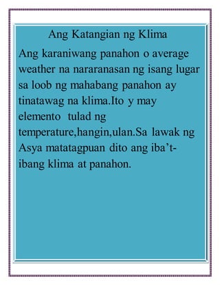 Ang Katangian ng Klima
Ang karaniwang panahon o average
weather na nararanasan ng isang lugar
sa loob ng mahabang panahon ay
tinatawag na klima.Ito y may
elemento tulad ng
temperature,hangin,ulan.Sa lawak ng
Asya matatagpuan dito ang iba’t-
ibang klima at panahon.
 