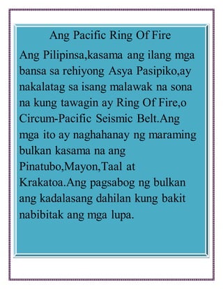 Ang Pacific Ring Of Fire
Ang Pilipinsa,kasama ang ilang mga
bansa sa rehiyong Asya Pasipiko,ay
nakalatag sa isang malawak na sona
na kung tawagin ay Ring Of Fire,o
Circum-Pacific Seismic Belt.Ang
mga ito ay naghahanay ng maraming
bulkan kasama na ang
Pinatubo,Mayon,Taal at
Krakatoa.Ang pagsabog ng bulkan
ang kadalasang dahilan kung bakit
nabibitak ang mga lupa.
 