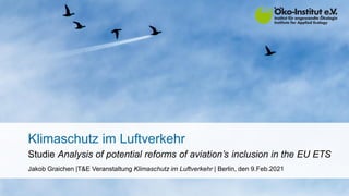 Klimaschutz im Luftverkehr
Studie Analysis of potential reforms of aviation’s inclusion in the EU ETS
Jakob Graichen |T&E Veranstaltung Klimaschutz im Luftverkehr | Berlin, den 9.Feb.2021
 