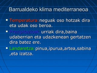 Barrualdeko klima mediterraneoaBarrualdeko klima mediterraneoa
 Temperatura:Temperatura:neguak oso hotzak diraneguak oso hotzak dira
eta udak oso beroa.eta udak oso beroa.
 Prezipitazioak:Prezipitazioak:urriak dira,bainaurriak dira,baina
udaberrian eta udazkenean gertatzenudaberrian eta udazkenean gertatzen
dira batez ere.dira batez ere.
 Landaretza:Landaretza:pinua,ipurua,artea,sabinapinua,ipurua,artea,sabina
,eta izatza.,eta izatza.
 
