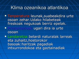 Klima ozeanikoa atlantikoaKlima ozeanikoa atlantikoa
 Tenperatura:Tenperatura:leunak,suabeakdira urteleunak,suabeakdira urte
osoan zehar.Udako hilabeteakosoan zehar.Udako hilabeteak
freskoak negukoak berriz epelak.freskoak negukoak berriz epelak.
 Prezipitazioak:Prezipitazioak:ugari dira ia urteugari dira ia urte
osoanosoan
 Landaretza:Landaretza:belardi naturalak larreakbelardi naturalak larreak
eta zuhaitz,hostorokoreta zuhaitz,hostorokor
basoak:haritzak pagadiakbasoak:haritzak pagadiak
intxurrondokoa eta gaztainadiakintxurrondokoa eta gaztainadiak
 