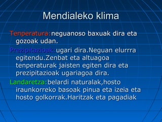 Mendialeko klimaMendialeko klima
Tenperatura:Tenperatura:neguanoso baxuak dira etaneguanoso baxuak dira eta
gozoak udan.gozoak udan.
Prezipitazioak:Prezipitazioak:ugari dira.Neguan elurrraugari dira.Neguan elurrra
egitendu.Zenbat eta altuagoaegitendu.Zenbat eta altuagoa
tenperaturak jaisten egiten dira etatenperaturak jaisten egiten dira eta
prezipitazioak ugariagoa dira.prezipitazioak ugariagoa dira.
Landaretza:Landaretza:belardi naturalak,hostobelardi naturalak,hosto
iraunkorreko basoak pinua eta izeia etairaunkorreko basoak pinua eta izeia eta
hosto golkorrak.Haritzak eta pagadiakhosto golkorrak.Haritzak eta pagadiak
 