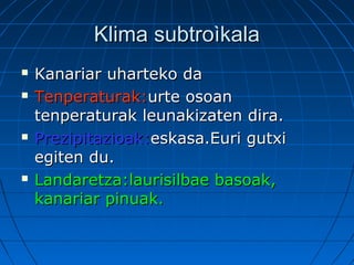Klima subtroìkalaKlima subtroìkala
 Kanariar uharteko daKanariar uharteko da
 Tenperaturak:Tenperaturak:urte osoanurte osoan
tenperaturak leunakizaten dira.tenperaturak leunakizaten dira.
 Prezipitazioak:Prezipitazioak:eskasa.Euri gutxieskasa.Euri gutxi
egiten du.egiten du.
 Landaretza:laurisilbae basoak,Landaretza:laurisilbae basoak,
kanariar pinuak.kanariar pinuak.
 