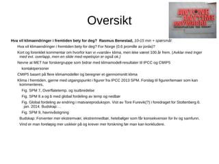 Oversikt
Hva vil klimaendringer i fremtiden bety for deg? Rasmus Benestad, 10-15 min + spørsmål:
Hva vil klimaendringer i fremtiden bety for deg? For Norge (0.6 promille av jorda)?
Kort og forenklet kommentar om hvorfor kan vi «varsle» klima, men ikke været 100 år frem. (Avklar med Inger
med evt. overlapp, men en slide med repetisjon er også ok.)
Nevne at MET har forskergruppe som bidrar med klimamodell-resultater til IPCC og CMIP5
kontaktpersoner
CMIP5 basert på flere klimamodeller og beregner et gjennomsnitt klima
Klima i fremtiden, gjerne med utgangspunkt i figurer fra IPCC 2013 SPM. Forslag til figurer/temaer som kan
kommenteres,
Fig. SPM 7, Overflatetemp. og isutbredelse
Fig. SPM 8 a og b med global fordeling av temp og nedbør
Fig. Global fordeling av endring i matvareproduksjon. Vist av Tore Furevik(?) i foredraget for Stoltenberg 6.
jan. 2014. Budskap:…
Fig. SPM 9, havnivåstigning
Budskap: Forventer mer ekstremvær, ekstremnedbør, hetebølger som får konsekvenser for liv og samfunn.
Vind er man foreløpig mer usikker på og krever mer forskning før man kan konkludere.

 