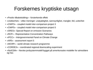 Forskernes kryptiske utsagn
●

«Positiv tilbakekobling» - forsterkende effekt

●

«Usikkerhet» - Ulike meninger: unøyaktighet, sannsynlighet, mangler, feil, uvitenhet

●

«CMIP3» - coupled model inter-comparison project 3

●

«CMIP5» - coupled model inter-comparison project 5

●

«SRES»- Special Report on emission Scenarios

●

«RCP» - Representative Concentration Pathways

●

«IPCC» - Intergovernmental Panel on Climate Change

●

«AR5» - assessment report 5

●

«WCRP» - world climate research programme

●

«CORDEX» - coordinated regional downscaling experiment

●

«NorESM» - Norske jordsystemmodell bygget på ameriksnaske modeller for atmosfære
og hav.

 