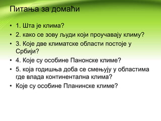 Питања за домаћи
• 1. Шта је клима?
• 2. како се зову људи који проучавају климу?
• 3. Које две климатске области постоје у
Србији?
• 4. Које су особине Панонске климе?
• 5. која годишња доба се смењују у областима
где влада континентална клима?
• Које су особине Планинске климе?
 