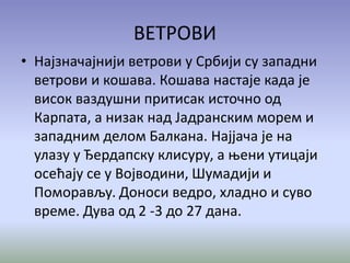 ВЕТРОВИ
• Најзначајнији ветрови у Србији су западни
ветрови и кошава. Кошава настаје када је
висок ваздушни притисак источно од
Карпата, а низак над Јадранским морем и
западним делом Балкана. Најјача је на
улазу у Ђердапску клисуру, а њени утицаји
осећају се у Војводини, Шумадији и
Поморављу. Доноси ведро, хладно и суво
време. Дува од 2 -3 до 27 дана.
 