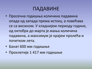 ПАДАВИНЕ
• Просечна годишња количина падавина
опада од запада према истоку, а повећава
се са висином. У хладнијем периоду године,
од октобра до марта је мања количина
падавина, а максимум је крајем пролећа и
почетком лета.
• Банат 600 мм годишње
• Проклетије 1 417 мм годишње
 