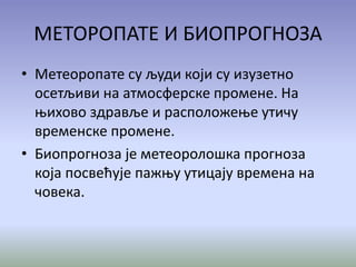 МЕТОРОПАТЕ И БИОПРОГНОЗА
• Метеоропате су људи који су изузетно
осетљиви на атмосферске промене. На
њихово здравље и расположење утичу
временске промене.
• Биопрогноза је метеоролошка прогноза
која посвећује пажњу утицају времена на
човека.
 