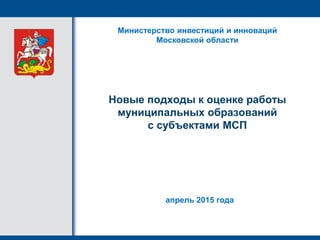 Новые подходы к оценке работы
муниципальных образований
с субъектами МСП
Министерство инвестиций и инноваций
Московской области
апрель 2015 года
 