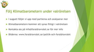 Följ Klimatbarometern under valrörelsen
 I augusti följer vi upp med partierna och analyserar mer
 Klimatbarometern kommer att synas flitigt i valrörelsen
 Kontakta oss på info@foraldravralet.se för mer info
 Bilderna: www.foraldravralet.se/politik-och-foraldravralet
 