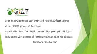 Vi är 11 000 personer som skrivit på Föräldravrålets upprop
Vi har 23000 gillare på Facebook
Nu vill vi bli ännu fler! Hjälp oss att sätta press på politikerna
Skriv under vårt upprop på foraldravralet.se eller här på plats
Tack för er medverkan
 