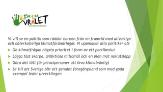 Vi vill se en politik som räddar barnen från en framtid med allvarliga
och oåterkalleliga klimatförändringar. Vi uppmanar alla politiker att
 Ge klimatfrågan högsta prioritet i form av ett partibeslut
 Lägga fast skarpa, ambitiösa miljömål och en plan mot nollutsläpp
 Göra det lätt för privatpersoner att leva klimatvänligt
 Se till att Sverige blir ett genuint föregångsland som med goda
exempel leder utvecklingen
 