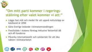 ”Om mitt parti kommer i regerings-
ställning efter valet kommer vi att:”
 Lägga fast mål och medel för att uppnå nollutsläpp av
koldioxid år 2050
 Göra Sverige ledande i klimatomvandlingen
 Fossilstäda i statens företag inklusive Vattenfall AB
och AP-fonderna
 Påverka internationellt och solidariskt för att öka
takten i klimatarbetet
 