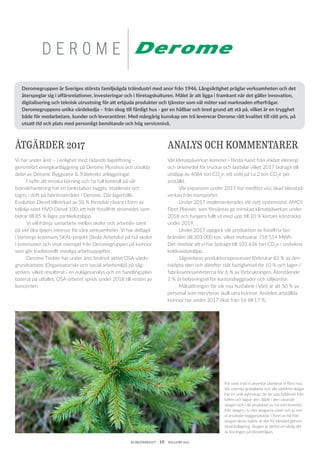 KLIMATBOKSLUT  10  HALLAND 2017
D E R O M E
För varje träd vi avverkar planterar vi flera nya.
Vår svenska granplanta och alla världens skogar
har en unik egenskap: de tar upp koldioxid från
luften och lagrar den. Både i den växande
skogen och i de produkter av trä som kommer
från skogen. Ju mer skogarna växer och ju mer
vi använder byggprodukter i form av trä från
skogen desto bättre är det för klimatet genom
ökad kollagring. Skogen är därför en viktig del
av lösningen på klimat­frågan.
ÅTGÄRDER 2017
Vi har under året – i enlighet med rådande lagstiftning –
genom­fört energikartläggning på Derome Plusshus och utvalda
delar av Derome Byggvaror & Trätekniks anläggningar.
	 I syfte att minska körning och ha full kontroll på vår
bränsle­hantering har en tankstation byggts, etablerats och
tagits i drift på fabriksområdet i Derome. Där lagerhålls
­Evolution Diesel tillverkad av 50 % förnybar råvara i form av
tallolja samt HVO Diesel 100, ett helt fossilfritt drivmedel, som
bidrar till 85 % lägre partikelutsläpp
	 Vi vill främja samarbete mellan skolor och arbetsliv samt
på sikt öka tjejers intresse för våra verksamheter. Vi har deltagit
i Varbergs kommuns SKAL-projekt (Skola-Arbetsliv) på två skolor
i kommunen och visat exempel från Deromegruppen på kvinnor
som gör traditionellt manliga arbetsuppgifter.
	 Derome Timber har under året bedrivit aktivt OSA-värde-
grundsarbete (Organisatoriskt och social arbetsmiljö) på såg­
verken, vilket resulterat i en nulägesanalys och en handlingsplan
baserat på utfallet. OSA-arbetet sprids under 2018 till resten av
koncernen.
ANALYS OCH KOMMENTARER
Vår klimatpåverkan kommer i första hand från inköpt elenergi
och drivmedel för truckar och lastbilar vilket 2017 bidragit till
utsläpp av 4084 ton CO2
e, ett snitt på ca 2 ton CO2
e per
anställd.
	 Vår expansion under 2017 har medfört viss ökad klimatpå-
verkan från transporter.
	 Under 2017 implementerades ett nytt systemstöd, AMCS
Fleet Planner, som förväntas ge minskad klimatpåverkan under
2018 och fungera fullt ut med upp till 10 % kortare körsträcka
under 2019.
	 Under 2017 uppgick vår produktion av fossilfria bio­
bränslen till 303 000 ton, vilket motsvarar 718 514 MWh.
Det innebär att vi har bidragit till 103 636 ton CO2
e i undvikna
­koldioxidutsläpp.
	 Sågverkens produktionsprocesser förbrukar 83 % av den
inköpta elen och därefter står fastighetsel för 10 % och lager-/
fabriksverksamheterna för 6 % av förbrukningen. Återstående
1 % är belysningsel för kontorsbyggnader och säljkontor.
	 Målsättningen för vår nya husfabrik i Värö är att 50 % av
personal som rekryteras skall vara kvinnor. Andelen anställda
kvinnor har under 2017 ökat från 16 till 17 %.
Deromegruppen är Sveriges största familjeägda träindustri med anor från 1946. Långsiktighet präglar verksamheten och det
återspeglar sig i affärsrelationer, investeringar och i företagskulturen. Målet är att ligga i framkant när det gäller innovation,
digitalisering och teknisk utrustning för att erbjuda produkter och tjänster som väl möter vad marknaden efterfrågar.
Deromegruppens unika värdekedja – från skog till färdigt hus - ger en hållbar och bred grund att stå på, vilket är en trygghet
både för medarbetare, kunder och leverantörer. Med mångårig kunskap om trä levererar Derome rätt kvalitet till rätt pris, på
utsatt tid och plats med personligt bemötande och hög servicenivå.
 