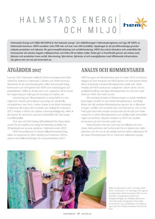 KLIMATBOKSLUT  16  HALLAND 2017
H A L M S T A D S E N E R G I
O C H M I L J Ö
Målet för Växtvärket år 2017, att möta 1000
elever i årskurserna 1-9, överstegs med råge då
besökarantalet nådde fantastiska 2846. En rad
aktiviteter arrangerades på plats som
Skräpplockardagar och heldagar tillsammans
med Naturskolan då gästande elever både
kunde aktivera sig i utställningen och plantera
egna fröer för att följa kretsloppet från jord till
bord.
ÅTGÄRDER 2017
I januari 2017 öppnades Hallands första kunskapscenter Växt-
värket för skolorna i Halmstads, Laholms och Hylte kommun.
Växtvärket är ett samarbetsprojekt mellan kommunala bolag,
kommunen och näringslivet där HEM varit initiativtagare och
projektledare. Målet är att lära barn och ungdomar att ta ansvar
för omgivning och miljö genom kunskap och aktiva val.
	 Utsortering och tillvaratagande av matavfall är en stor
miljö­vinst. Genom att ta tillvara på energi och värdefulla
näringsämnen som finns i maten skapar vi ett slutet kretslopp.
I Halmstad vill vi göra det så enkelt som möjligt för invånarna.
2017 invigde vi därför vår optiska sorteringsanläggning, vilket är
ett system för att kunna separera matavfallet från det övriga
hushållsavfallet.
	 Tack vare ett KLIV-bidrag (Klimatklivet) från Naturvårds-
verket för att uppföra nya uttag för laddning av elbilar har
30 laddstationer kunnat uppföras i Halmstad under 2017.
	 HEM har publicerat sin första hållbarhetsredovisning,
vilken är inspirerad av GRI:s riktlinjer och beskriver HEM:s
arbete med hållbarhetsfrågor för verksamhetsåret 2017.
ANALYS OCH KOMMENTARER
HEM har gjort ett klimatbokslut varje år sedan 2012 och liksom
tidigare år visar bokslutet att HEM genom sin verksamhet bidrar
till en betydande minskad klimatpåverkan totalt sett. Detta
innebär att HEM producerar nyttigheter såsom värme, el och
avfallsbehandling med lägre klimatpåverkan än vad som hade
skett om HEM inte hade funnits.
	 Ett exempel på detta är förbränningen av avfall. Avfallsför-
bränningen medför en stor direkt klimatpåverkan. Samtidigt
bidrar den till undviken klimatpåverkan genom att vi tillvaratar
energin i avfallet och använder den som fjärrvärme. Om vi inte
hade gjort det hade energin producerats på ett sätt som hade
inneburit en större klimatpåverkan och avfallet hade behandlats
någon annanstans. Djupare analyser av 2017 års resultat
presen­teras på vår hemsida under maj.
	 Detta betyder inte att vi kan luta oss tillbaka och vara
nöjda. Verksamheten står fortfarande för en relativt stor miljö­
påverkan och för oss är det viktigt med ett aktivt miljöarbete för
att skapa förutsättningar för en enkel och miljösmart vardag.
Halmstads Energi och Miljö AB (HEM) är det ledande energi- och miljöföretaget i Halmstadsregionen och ägs till 100% av
Halmstads kommun. HEM omsätter cirka 900 mkr och har runt 240 anställda. Uppdraget är att på affärsmässiga grunder
erbjuda produkter och tjänster för god energiförsörjning och avfallshantering. HEM ska också stimulera och underlätta för
intressenter att minska negativ miljöpåverkan och bidra till en bättre miljö. Detta gör vi framförallt genom att arbeta med
tjänster och produkter inom avfall, återvinning, fjärrvärme, fjärrkyla, el och energitjänster med tillhörande infrastruktur.
Läs gärna mer om oss på www.hem.se.
 